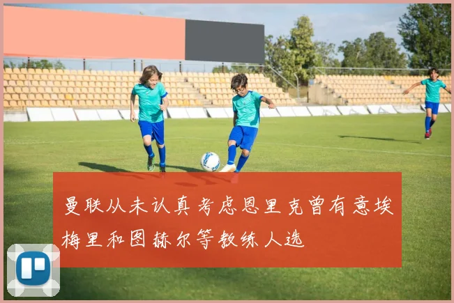 曼联从未认真考虑恩里克曾有意埃梅里和图赫尔等教练人选