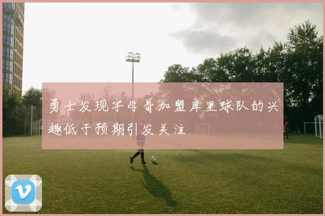 勇士发现字母哥加盟库里球队的兴趣低于预期引发关注
