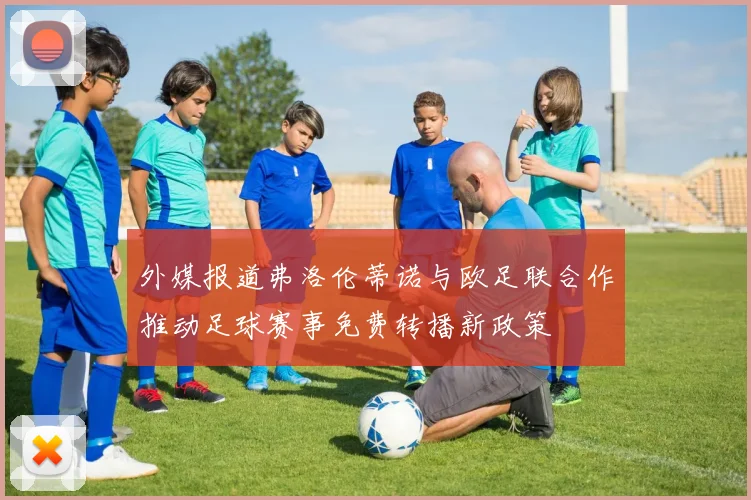 外媒报道弗洛伦蒂诺与欧足联合作推动足球赛事免费转播新政策