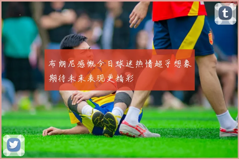 布朗尼感慨今日球迷热情超乎想象期待未来表现更精彩