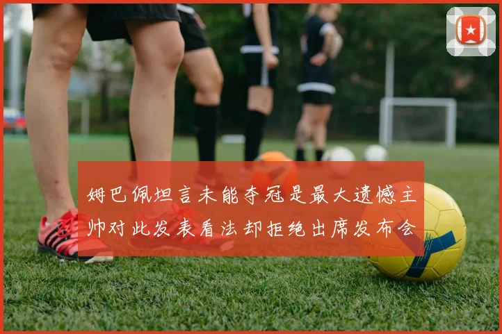 姆巴佩坦言未能夺冠是最大遗憾主帅对此发表看法却拒绝出席发布会
