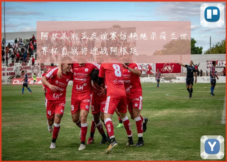 阿尔及利亚友谊赛惊艳绝杀荷兰世界杯首战将迎战阿根廷