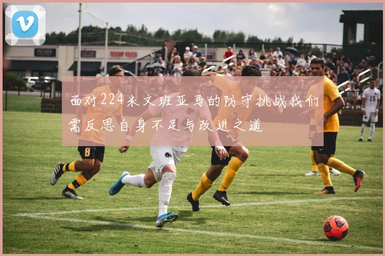面对224米文班亚马的防守挑战我们需反思自身不足与改进之道