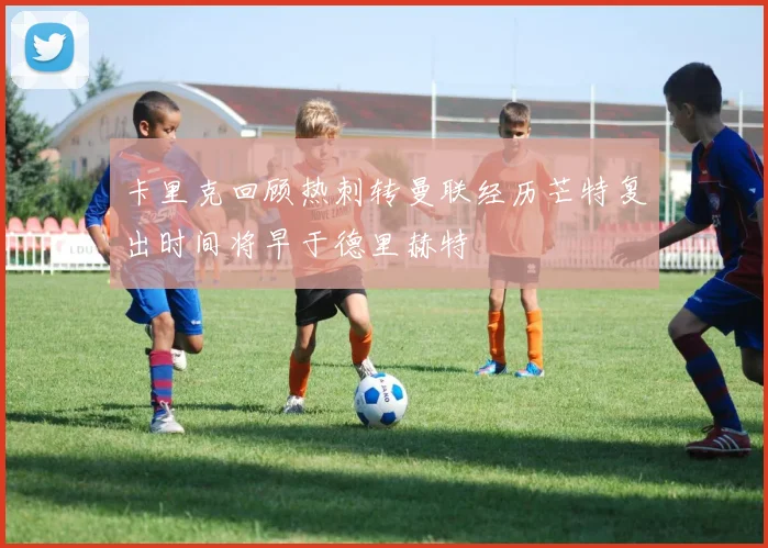 卡里克回顾热刺转曼联经历芒特复出时间将早于德里赫特
