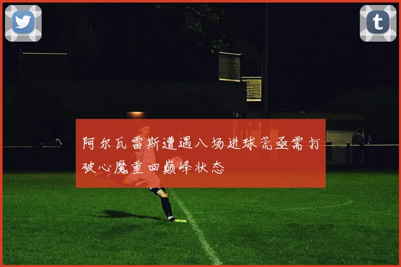 阿尔瓦雷斯遭遇八场进球荒亟需打破心魔重回巅峰状态