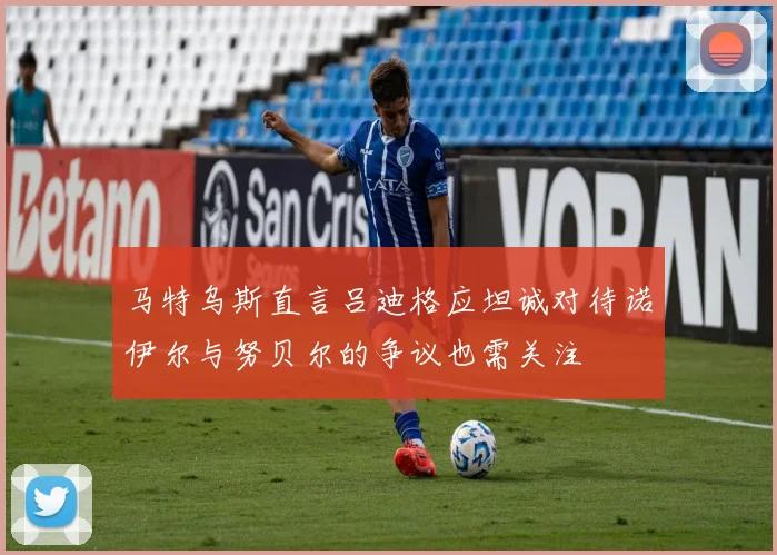 马特乌斯直言吕迪格应坦诚对待诺伊尔与努贝尔的争议也需关注
