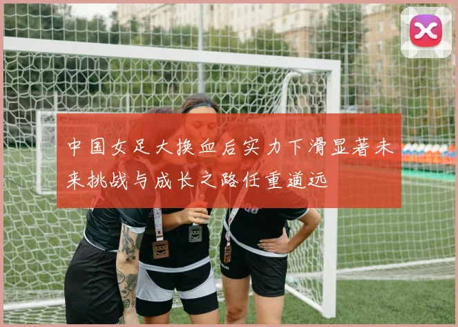 中国女足大换血后实力下滑显著未来挑战与成长之路任重道远