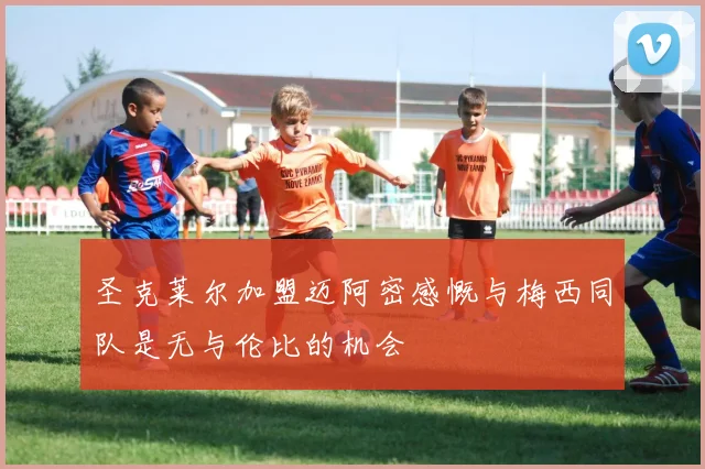 圣克莱尔加盟迈阿密感慨与梅西同队是无与伦比的机会