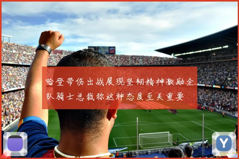 哈登带伤出战展现坚韧精神激励全队骑士总裁称这种态度至关重要