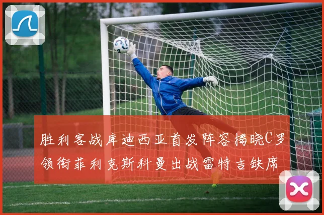 胜利客战库迪西亚首发阵容揭晓C罗领衔菲利克斯科曼出战雷特吉缺席