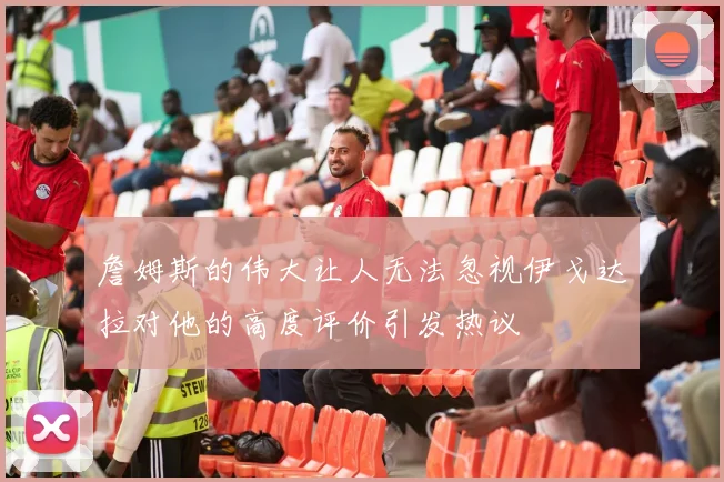 詹姆斯的伟大让人无法忽视伊戈达拉对他的高度评价引发热议