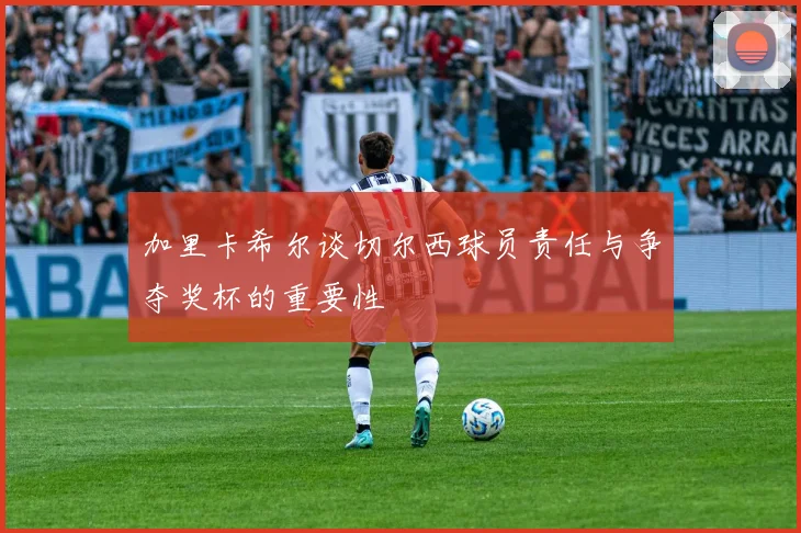 加里卡希尔谈切尔西球员责任与争夺奖杯的重要性