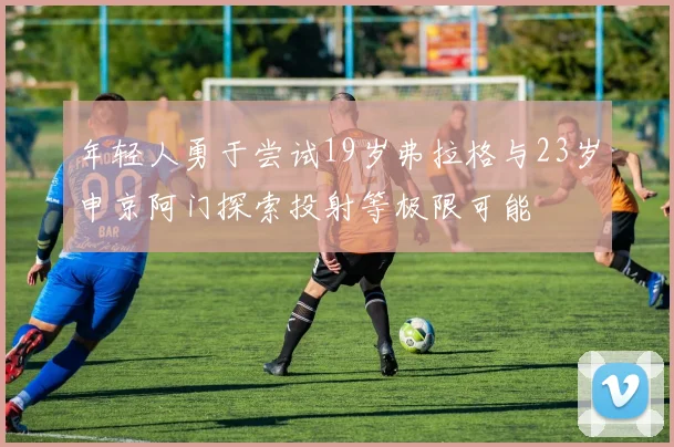 年轻人勇于尝试19岁弗拉格与23岁申京阿门探索投射等极限可能